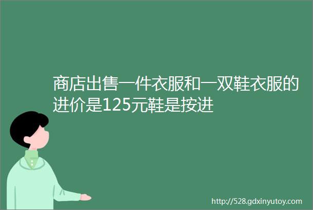 商店出售一件衣服和一双鞋衣服的进价是125元鞋是按进