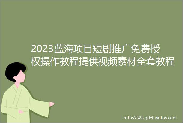 2023蓝海项目短剧推广免费授权操作教程提供视频素材全套教程