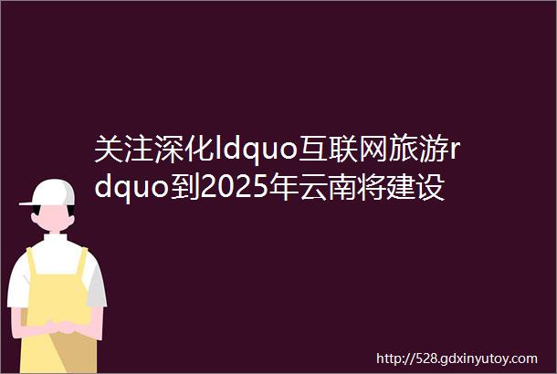 关注深化ldquo互联网旅游rdquo到2025年云南将建设一批全国示范智慧旅游景区旅游度假区旅游名镇名村