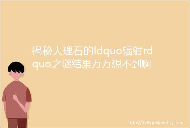 揭秘大理石的ldquo辐射rdquo之谜结果万万想不到啊