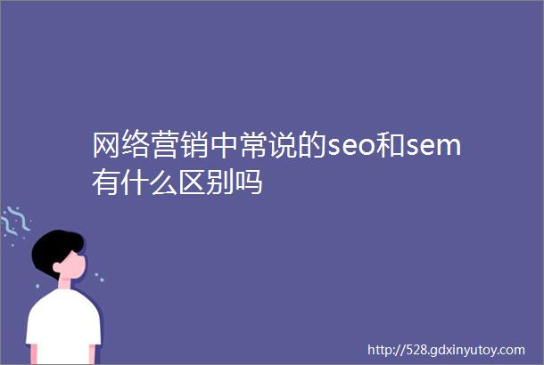 网络营销中常说的seo和sem有什么区别吗