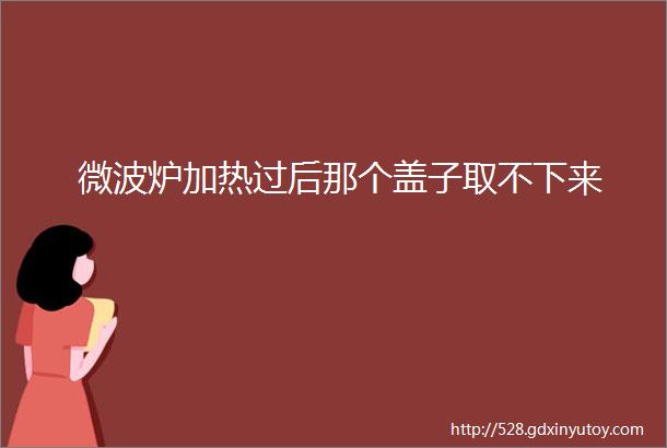 微波炉加热过后那个盖子取不下来