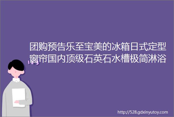 团购预告乐至宝美的冰箱日式定型窗帘国内顶级石英石水槽极简淋浴房门锁拉手合集抗菌木纤维砧板80s莫代尔内裤等