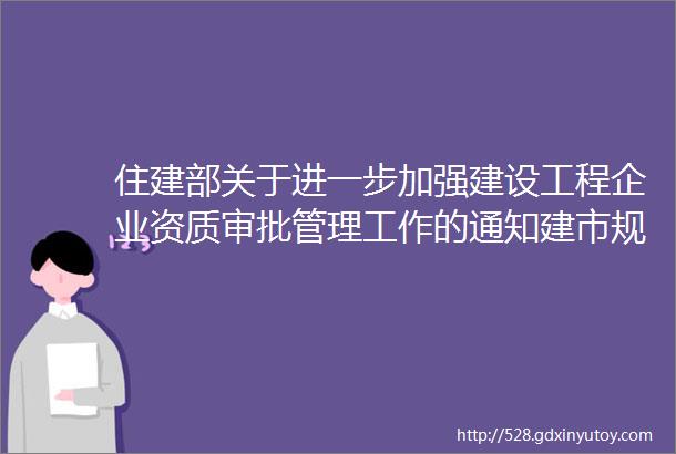 住建部关于进一步加强建设工程企业资质审批管理工作的通知建市规〔2023〕3号