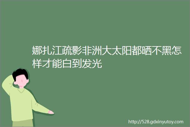 娜扎江疏影非洲大太阳都晒不黑怎样才能白到发光